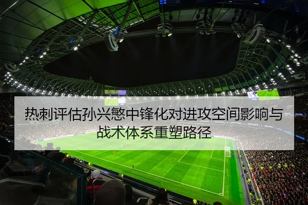 热刺评估孙兴慜中锋化对进攻空间影响与战术体系重塑路径