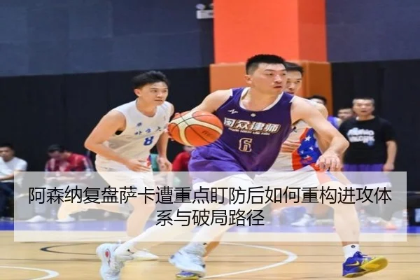 阿森纳复盘萨卡遭重点盯防后如何重构进攻体系与破局路径