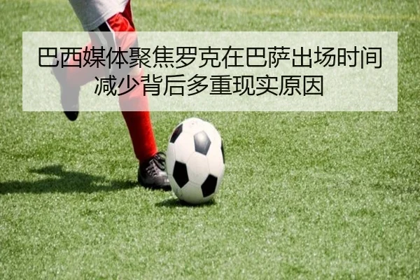 巴西媒体聚焦罗克在巴萨出场时间减少背后多重现实原因