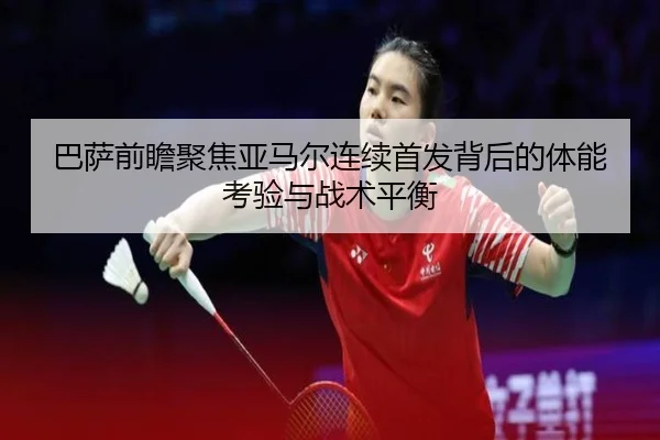 巴萨前瞻聚焦亚马尔连续首发背后的体能考验与战术平衡