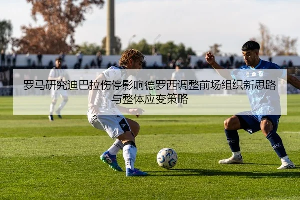 罗马研究迪巴拉伤停影响德罗西调整前场组织新思路与整体应变策略