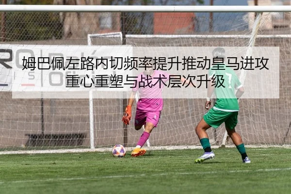 姆巴佩左路内切频率提升推动皇马进攻重心重塑与战术层次升级